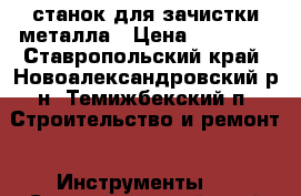 станок для зачистки металла › Цена ­ 15 000 - Ставропольский край, Новоалександровский р-н, Темижбекский п. Строительство и ремонт » Инструменты   . Ставропольский край
